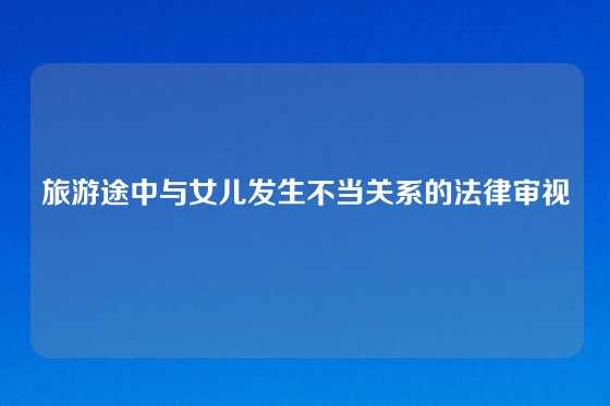 旅游途中与女儿发生不当关系的法律审视
