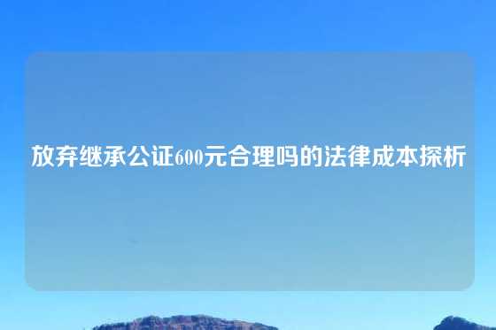 放弃继承公证600元合理吗的法律成本探析