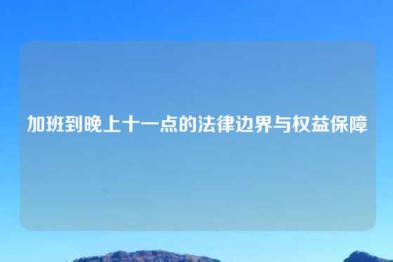 加班到晚上十一点的法律边界与权益保障
