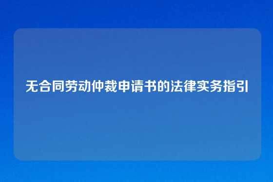 无合同劳动仲裁申请书的法律实务指引