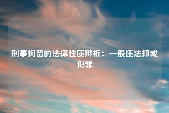 刑事拘留的法律性质辨析：一般违法抑或犯罪