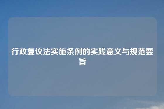 行政复议法实施条例的实践意义与规范要旨