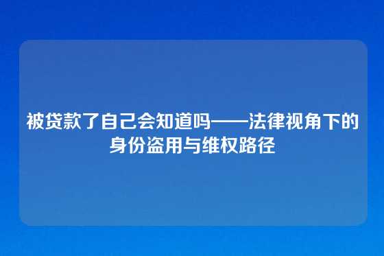 被贷款了自己会知道吗——法律视角下的身份盗用与维权路径
