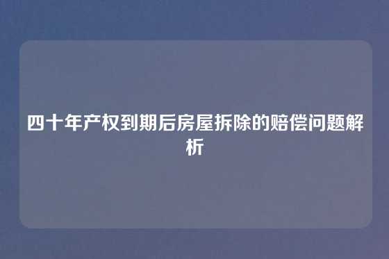 四十年产权到期后房屋拆除的赔偿问题解析