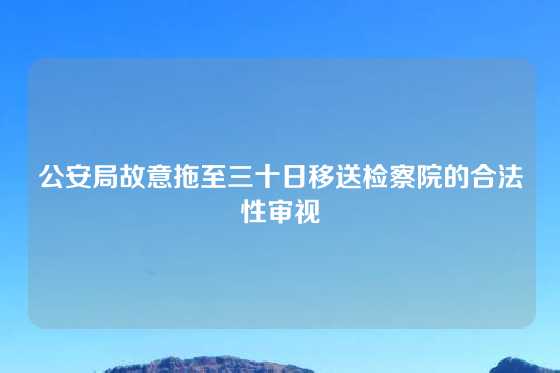 公安局故意拖至三十日移送检察院的合法性审视