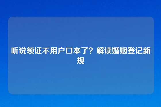 听说领证不用户口本了？解读婚姻登记新规