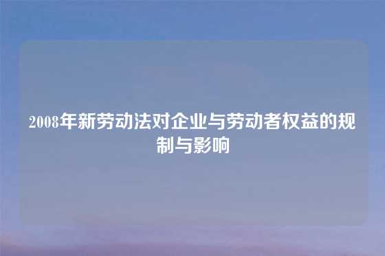 2008年新劳动法对企业与劳动者权益的规制与影响