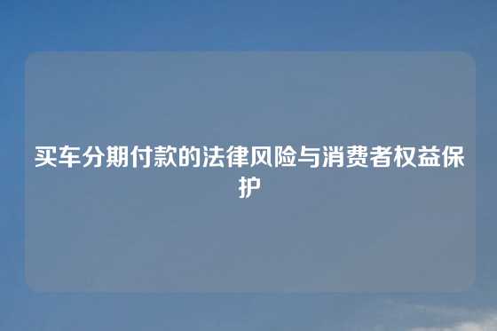 买车分期付款的法律风险与消费者权益保护