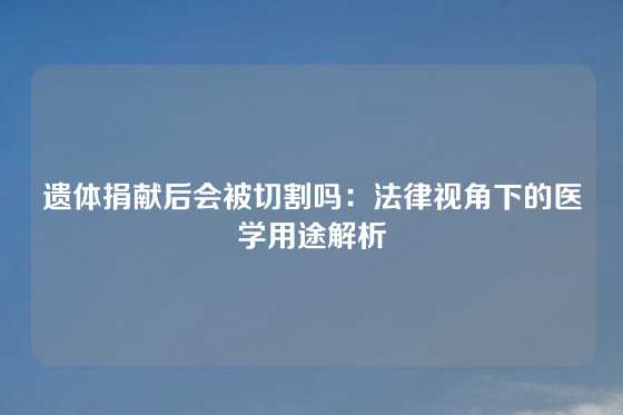 遗体捐献后会被切割吗:法律视角下的医学用途解析