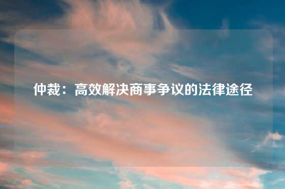仲裁：高效解决商事争议的法律途径