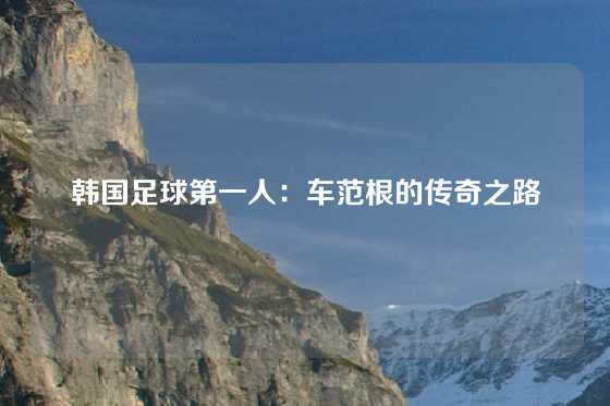 韩国足球第一人：车范根的传奇之路