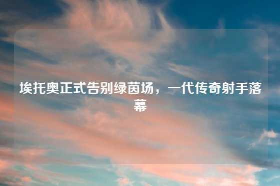 埃托奥正式告别绿茵场，一代传奇射手落幕