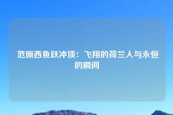  范佩西鱼跃冲顶：飞翔的荷兰人与永恒的瞬间