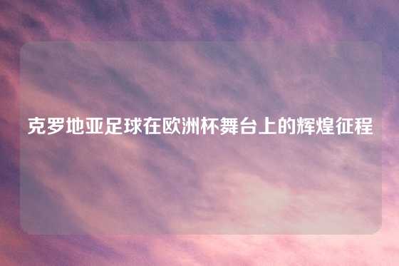 克罗地亚足球在欧洲杯舞台上的辉煌征程