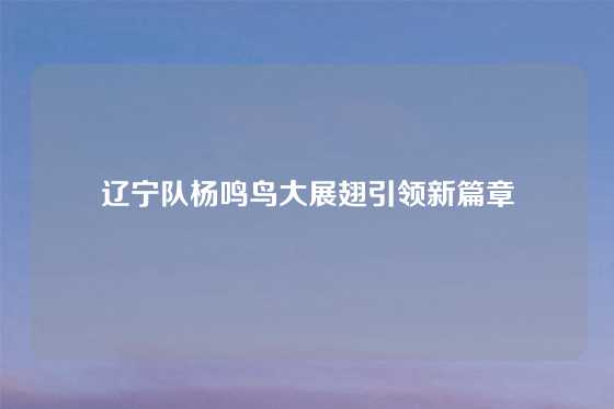 辽宁队杨鸣鸟大展翅引领新篇章