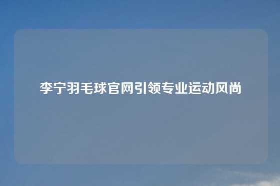 李宁羽毛球官网引领专业运动风尚