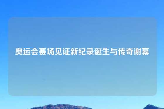 奥运会赛场见证新纪录诞生与传奇谢幕
